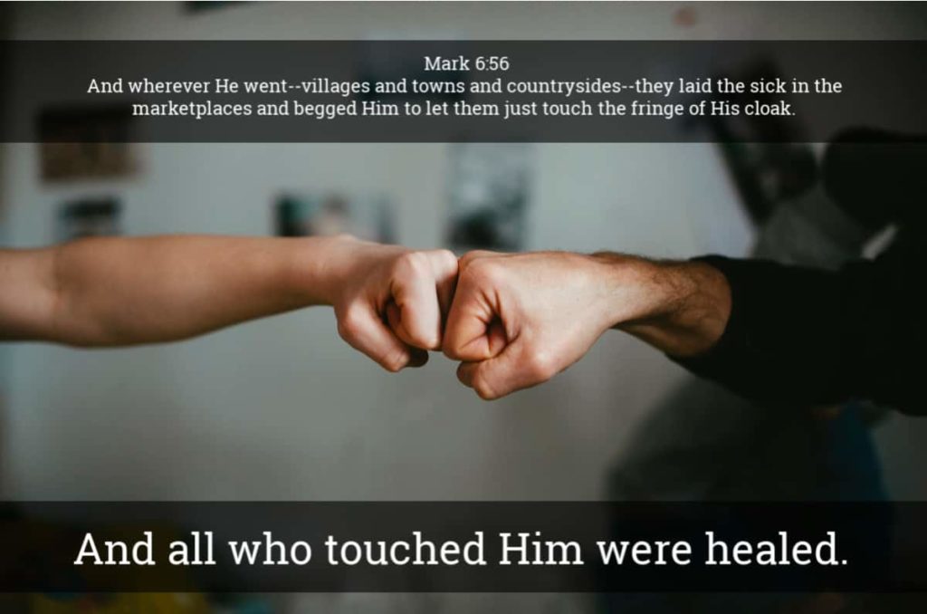 COVID-19 Healing And wherever He went--villages and towns and countrysides--they laid the sick in the marketplaces and begged Him to let them just touch the fringe of His cloak. And all who touched Him were healed. Mark 6:56