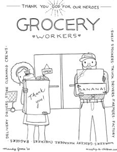 We want to help kids show appreciation to grocery market workers during this COVID-19 pandemic. Please copy, print, share in anyway that can encourage all the brave people keeping the food available. They are doing the work of God in fighting against hunger and disease! These are part of our free everyday hero coloring book.
