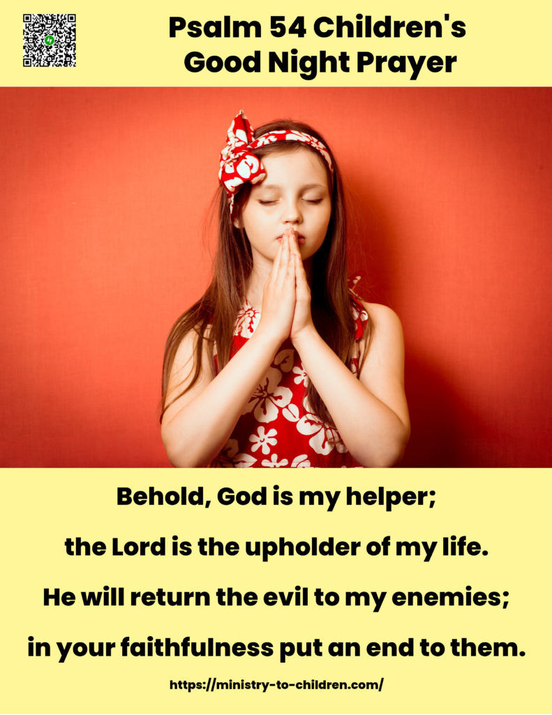 Psalm 54 Bedtime Prayer
Behold, God is my helper;
the Lord is the upholder of my life.
He will return the evil to my enemies;
in your faithfulness put an end to them.
(Psalm 54:4-5 ESV)